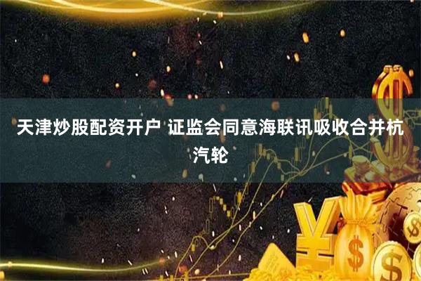天津炒股配资开户 证监会同意海联讯吸收合并杭汽轮