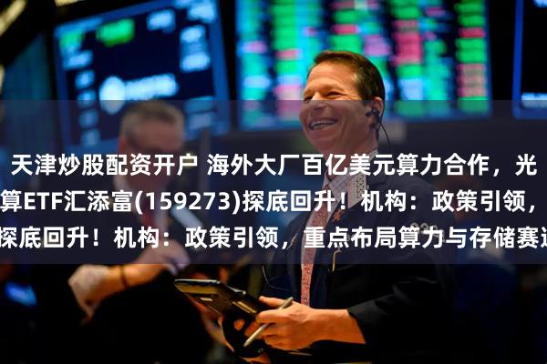 天津炒股配资开户 海外大厂百亿美元算力合作，光模块需求上修！云计算ETF汇添富(159273)探底回升！机构：政策引领，重点布局算力与存储赛道