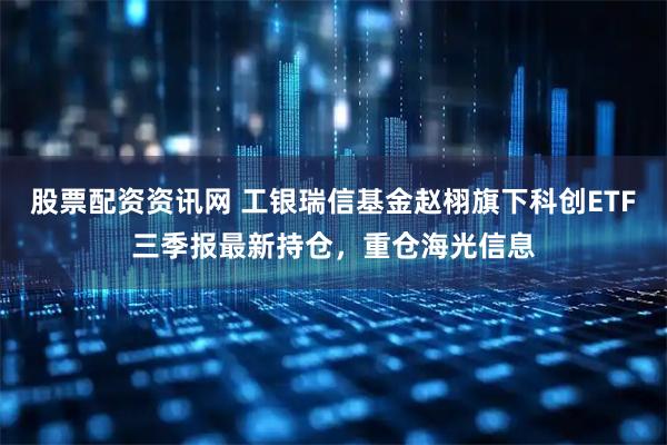 股票配资资讯网 工银瑞信基金赵栩旗下科创ETF三季报最新持仓，重仓海光信息