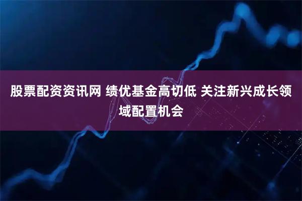 股票配资资讯网 绩优基金高切低 关注新兴成长领域配置机会