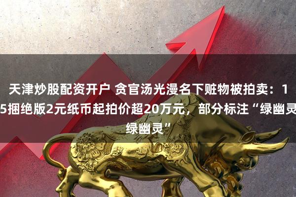 天津炒股配资开户 贪官汤光漫名下赃物被拍卖：105捆绝版2元纸币起拍价超20万元，部分标注“绿幽灵”
