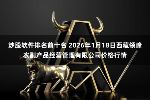 炒股软件排名前十名 2026年1月18日西藏领峰农副产品经营管理有限公司价格行情