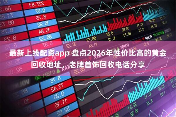 最新上线配资app 盘点2026年性价比高的黄金回收地址，老牌首饰回收电话分享
