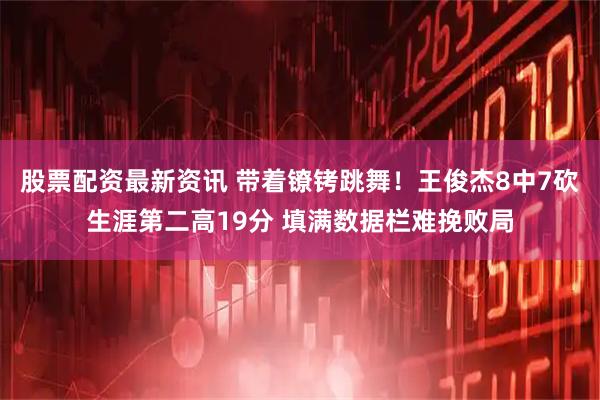 股票配资最新资讯 带着镣铐跳舞！王俊杰8中7砍生涯第二高19分 填满数据栏难挽败局