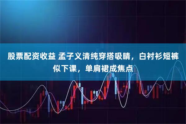 股票配资收益 孟子义清纯穿搭吸睛，白衬衫短裤似下课，单肩裙成焦点