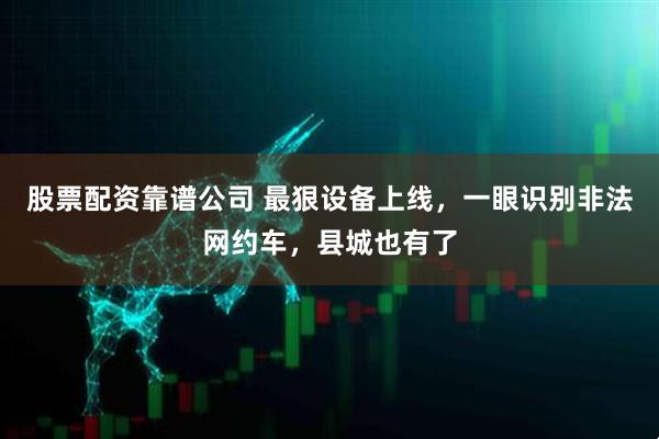 股票配资靠谱公司 最狠设备上线，一眼识别非法网约车，县城也有了